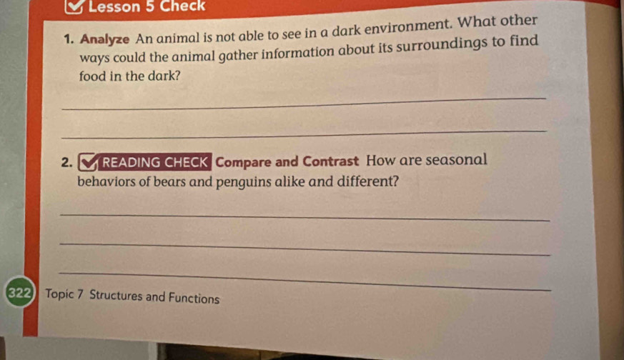 Lesson 5 Check 
1. Analyze An animal is not able to see in a dark environment. What other 
ways could the animal gather information about its surroundings to find 
food in the dark? 
_ 
_ 
2. READING CHECK Compare and Contrast How are seasonal 
behaviors of bears and penguins alike and different? 
_ 
_ 
_ 
322 Topic 7 Structures and Functions