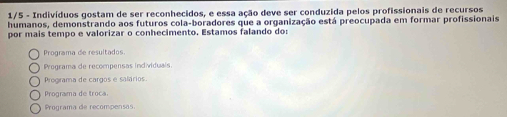 1/5 - Indivíduos gostam de ser reconhecidos, e essa ação deve ser conduzida pelos profissionais de recursos
humanos, demonstrando aos futuros cola-boradores que a organização está preocupada em formar profissionais
por mais tempo e valorizar o conhecimento. Estamos falando do:
Programa de resultados
Programa de recompensas individuais.
Programa de cargos e salários.
Programa de troca.
Programa de recompensas.