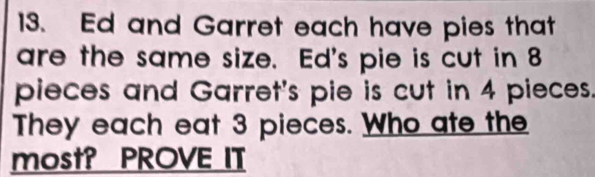 Ed and Garret each have pies that 
are the same size. Ed's pie is cut in 8
pieces and Garret's pie is cut in 4 pieces. 
They each eat 3 pieces. Who ate the 
most? PROVE IT