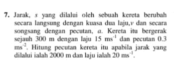 Jarak, s yang dilalui oleh sebuah kereta berubah 
secara langsung dengan kuasa dua laju, v dan secara 
songsang dengan pecutan, a. Kereta itu bergerak 
sejauh 300 m dengan laju 15ms^(-1) dan pecutan 0.3
ms^(-2). Hitung pecutan kereta itu apabila jarak yang 
dilalui ialah 2000 m dan laju ialah 20ms^(-1).