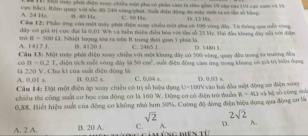 11: Một máy phát điện xoay chiều một pha có phần cám là rộto gồm 10 cặp cực (10 cực nam và 10
cực bắc). Rôto quay với tốc độ 240 vòng/phút. Suất điện động do máy sinh ra có tần số bằng:
A. 24 Hz. B. 40 Hz. C. 50 Hz. D. 12 Hz.
Câu 12: Phần ứng của một máy phát điện xoay chiều một pha có 100 vòng dây. Từ thông qua mỗi vòng
dây có giá trị cực đại là 0,01 Wb và biển thiên điều hòa với tần số 25 Hz. Hai đầu khung dây nối với điện
trở R=500Omega 2. Nhiệt lượng tỏa ra trên R trong thời gian 1 phút là
A. 1417 J. B. 4120 J. C. 2465 J. D. 1480 J.
Câu 13: Một máy phát điện xoay chiều với một khung dây có 500 vòng, quay đều trong từ trường đều
có B=0,2T , diện tích mỗi vòng dây là 50cm^2 , suất điện động cảm ứng trong khung có giá trị hiệu dụng
là 220 V. Chu kì của suất điện động là
A. 0,01 s. B. 0,02 s. C. 0,04 s. D. 0,03 s.
Câu 14: Đặt một điện áp xoay chiều có trị số hiệu dụng U=100V vào hai đầu một động cơ điện xoay
chiều thì công suất cơ học của động cơ là 160 W. Động cơ có điện trở thuần R=4Omega và hệ số công suấ
0,88. Biết hiệu suất của động cơ không nhỏ hơn 50%. Cường độ dòng điện hiệu dụng qua động cơ là
sqrt(2)
2sqrt(2)
A. 2 A. B. 20 A. C. A. D. A.
CảM ứng điên tử