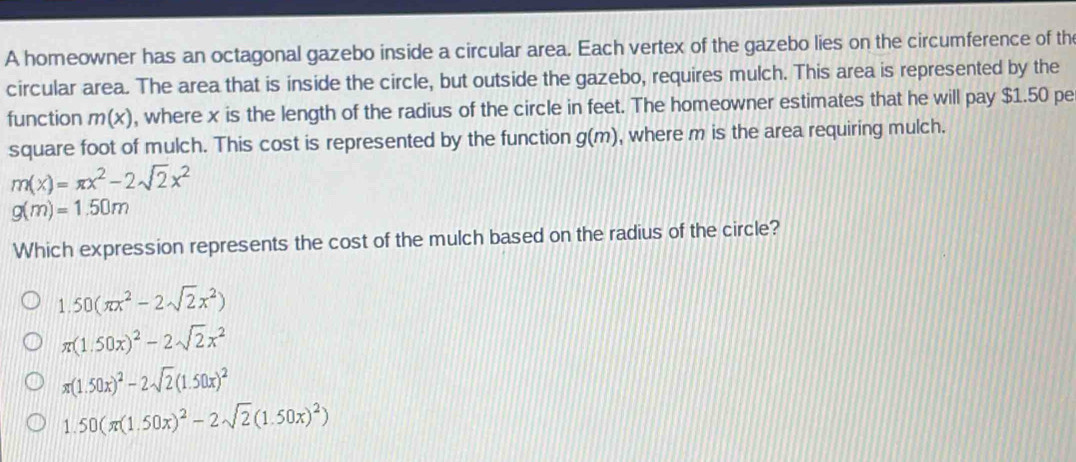 A homeowner has an octagonal gazebo inside a circular area. Each vertex of the gazebo lies on the circumference of th
circular area. The area that is inside the circle, but outside the gazebo, requires mulch. This area is represented by the
function m(x) , where x is the length of the radius of the circle in feet. The homeowner estimates that he will pay $1.50 pe
square foot of mulch. This cost is represented by the function g(m) , where m is the area requiring mulch.
m(x)=π x^2-2sqrt(2)x^2
g(m)=1.50m
Which expression represents the cost of the mulch based on the radius of the circle?
1.50(π x^2-2sqrt(2)x^2)
π (1.50x)^2-2sqrt(2)x^2
π (1.50x)^2-2sqrt(2)(1.50x)^2
1.50(π (1.50x)^2-2sqrt(2)(1.50x)^2)