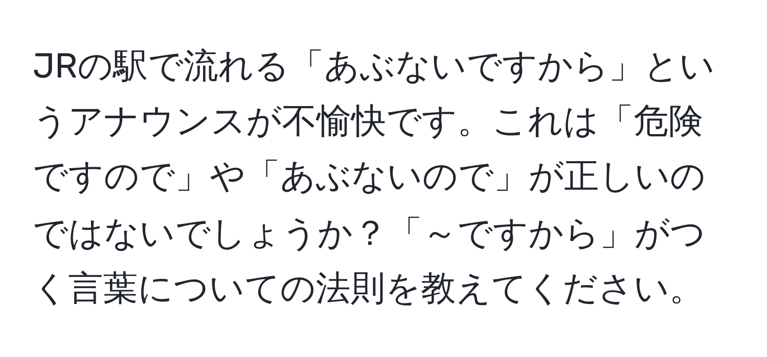 JRの駅で流れる「あぶないですから」というアナウンスが不愉快です。これは「危険ですので」や「あぶないので」が正しいのではないでしょうか？「～ですから」がつく言葉についての法則を教えてください。