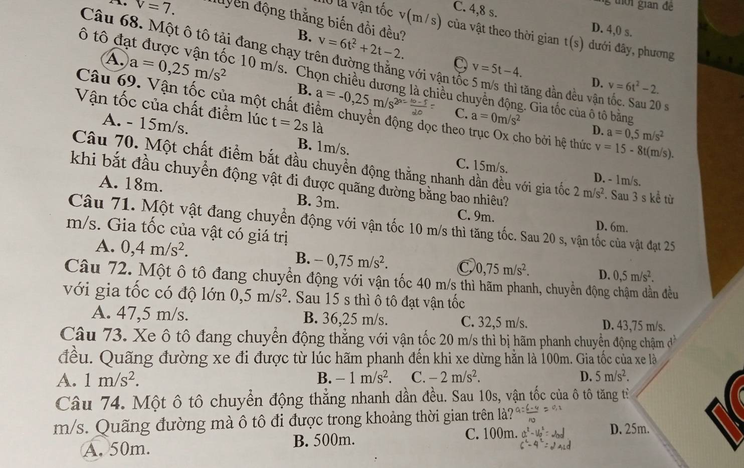 thời gian đề
v=7. C. 4,8 s.
đuyển động thằng biến đổi đều?
D. 4,0 s.
lỞ là vận tốc v(m/s) của vật theo thời gian t(s) dưới đây, phương
B. v=6t^2+2t-2. C, v=5t-4.
Câu 68. Một ô tô tải đang chạy trên đường thằng với vận tốc 5 m/s thì tăng dần đều vận tốc. Sau 20
A. a=0,25m/s^2 B. a=-0,25m/s^(2a=frac 10-1)20
ô tô đạt được vận tốc 10 m/s. Chọn chiều dương là chiều chuyền động. Gia tốc của ố tô bằng
D. v=6t^2-2.
Vận tốc của chất điểm lúc t=2sla
Câu 69. Vận tốc của một chất điểm chuyển động dọc theo trục Ox cho bởi hệ thức v=15-8t(m/s).
C. a=0m/s^2 D. a=0,5m/s^2
A. - 15m/s. B. 1m/s.
Câu 70. Một chất điểm bắt đầu chuyển động thằng nhanh dần đều với gia tốc 2m/s^2. Sau 3 s kể từ
C. 15m/s. D. - 1m/s.
khi bắt đầu chuyển động vật đi được quãng đường bằng bao nhiêu?
A. 18m. B. 3m.
C. 9m. D. 6m.
Câu 71. Một vật đang chuyển động với vận tốc 10 m/s thì tăng tốc. Sau 20 s, vận tốc của vật đạt 25
m/s. Gia tốc của vật có giá trị
A. 0,4m/s^2. B. -0,75m/s^2.
C 0,75m/s^2.
D. 0,5m/s^2.
Câu 72. Một ô tô đang chuyển động với vận tốc 40 m/s thì hãm phanh, chuyển động chậm dần đều
với gia tốc có độ lớn 0,5m/s^2. Sau 15 s thì ô tô đạt vận tốc
A. 47,5 m/s. B. 36,25 m/s. C. 32,5 m/s. D. 43,75 m/s.
Câu 73. Xe ô tô đang chuyển động thẳng với vận tốc 20 m/s thì bị hãm phanh chuyển động chậm ở C
đều. Quãng đường xe đi được từ lúc hãm phanh đến khi xe dừng hằn là 100m. Gia tốc của xe là
A. 1m/s^2. B. -1m/s^2. C. -2m/s^2. D. 5m/s^2.
Câu 74. Một ô tô chuyển động thẳng nhanh dần đều. Sau 10s, vận tốc của ô tô tăng từ
m/s. Quãng đường mà ô tô đi được trong khoảng thời gian trên là?
A. 50m. B. 500m.
C. 100m. D. 25m.