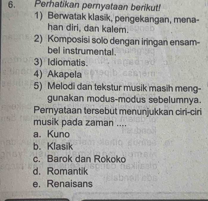 Perhatikan pernyataan berikut!
1) Berwatak klasik, pengekangan, mena-
han diri, dan kalem.
2) Komposisi solo dengan iringan ensam-
bel instrumental.
3) Idiomatis.
4) Akapela
5) Melodi dan tekstur musik masih meng-
gunakan modus-modus sebelumnya.
Pernyataan tersebut menunjukkan ciri-ciri
musik pada zaman ....
a. Kuno
b. Klasik
c. Barok dan Rokoko
d. Romantik
e. Renaisans