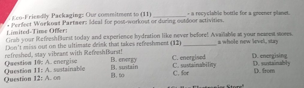 Eco-Friendly Packaging: Our commitment to (11) _- a recyclable bottle for a greener planet.
Perfect Workout Partner: Ideal for post-workout or during outdoor activities.
Limited-Time Offer:
Grab your RefreshBurst today and experience hydration like never before! Available at your nearest stores.
Don’t miss out on the ultimate drink that takes refreshment (12) _a whole new level, stay
refreshed, stay vibrant with RefreshBurst! D. energising
Question 10: A. energise B. energy C.energised D. sustainably
C. sustainability
Question 11: A. sustainable B. sustain D. from
B. to C. for
Question 12: A. on