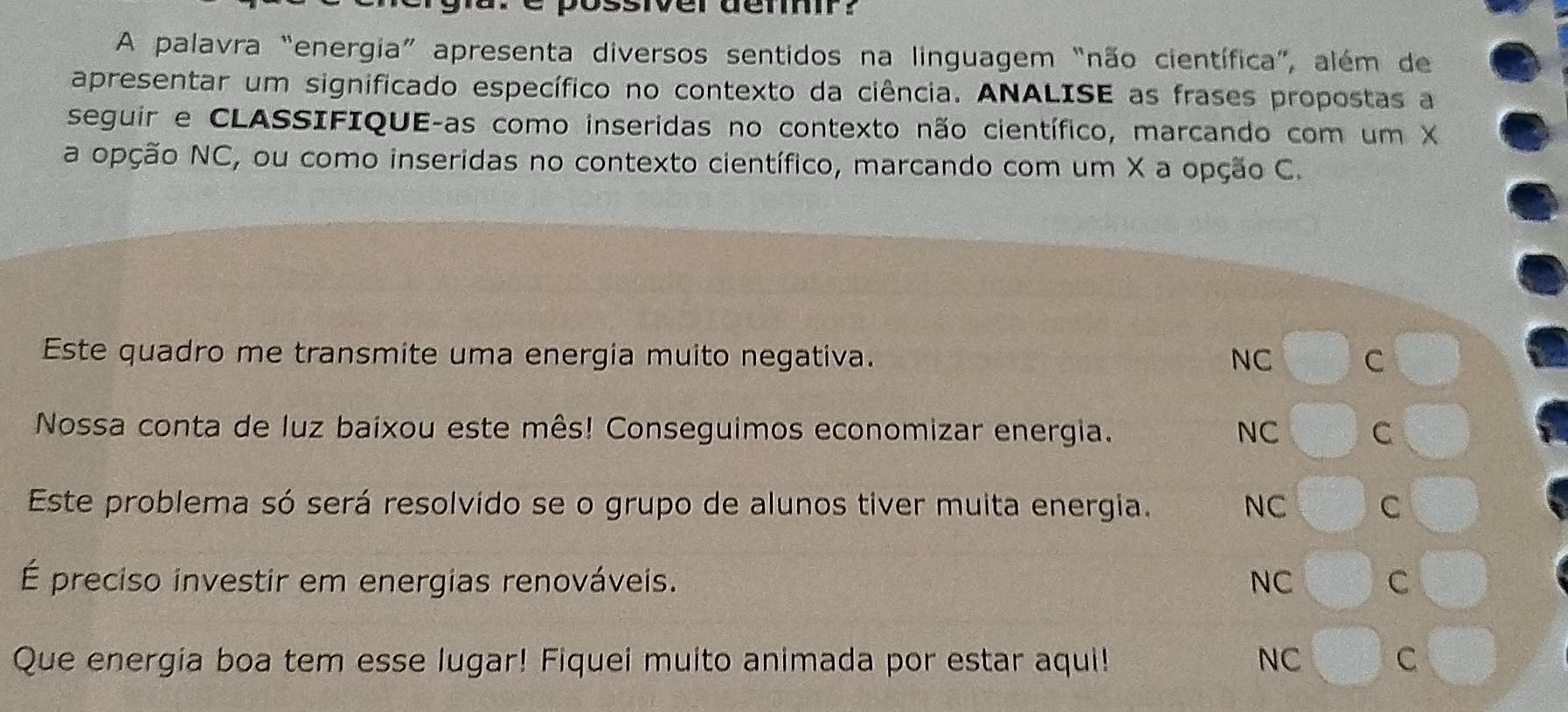 siver denf?
A palavra “energia” apresenta diversos sentidos na linguagem “não científica”, além de
apresentar um significado específico no contexto da ciência. ANALISE as frases propostas a
seguir e CLASSIFIQUE-as como inseridas no contexto não científico, marcando com um X
a opção NC, ou como inseridas no contexto científico, marcando com um X a opção C.
Este quadro me transmite uma energia muito negativa. NC C
Nossa conta de luz baixou este mês! Conseguimos economizar energia. NC C
Este problema só será resolvido se o grupo de alunos tiver muita energia. NC C
É preciso investir em energias renováveis. NC C
Que energia boa tem esse lugar! Fiquei muito animada por estar aqui! NC C