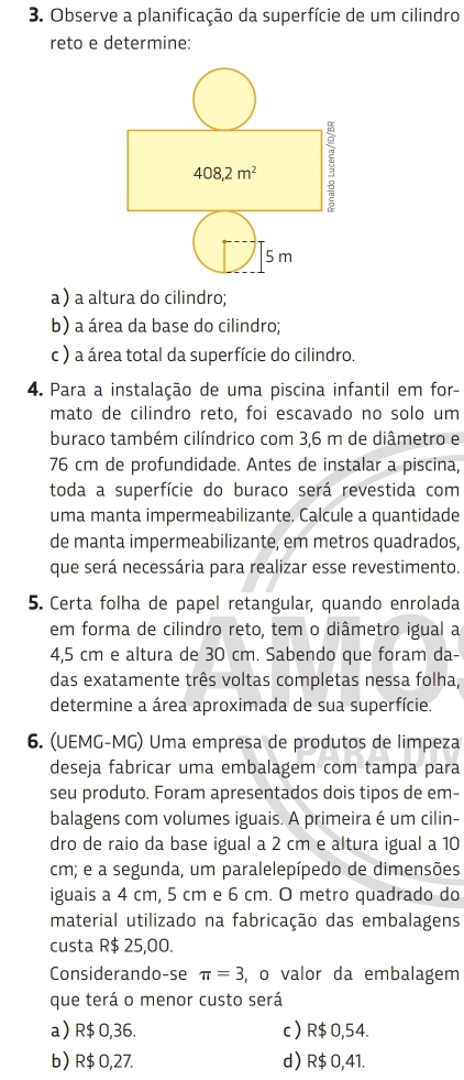 Observe a planificação da superfície de um cilindro
reto e determine:
a) a altura do cilindro;
b) a área da base do cilindro;
c ) a área total da superfície do cilindro.
4. Para a instalação de uma piscina infantil em for-
mato de cilindro reto, foi escavado no solo um
buraco também cilíndrico com 3,6 m de diâmetro e
76 cm de profundidade. Antes de instalar a piscina,
toda a superfície do buraco será revestida com
uma manta impermeabilizante. Calcule a quantidade
de manta impermeabilizante, em metros quadrados,
que será necessária para realizar esse revestimento.
5. Certa folha de papel retangular, quando enrolada
em forma de cilindro reto, tem o diâmetro igual a
4,5 cm e altura de 30 cm. Sabendo que foram da-
das exatamente três voltas completas nessa folha,
determine a área aproximada de sua superfície.
6. (UEMG-MG) Uma empresa de produtos de limpeza
deseja fabricar uma embalagem com tampa para
seu produto. Foram apresentados dois tipos de em-
balagens com volumes iguais. A primeira é um cilin-
dro de raio da base igual a 2 cm e altura igual a 10
cm; e a segunda, um paralelepípedo de dimensões
iguais a 4 cm, 5 cm e 6 cm. O metro quadrado do
material utilizado na fabricação das embalagens
custa R$ 25,00.
Considerando-se π =3 , o valor da embalagem
que terá o menor custo será
a R$ 0,36. c R$ 0,54.
b) R$ 0,27. d) R$ 0,41.