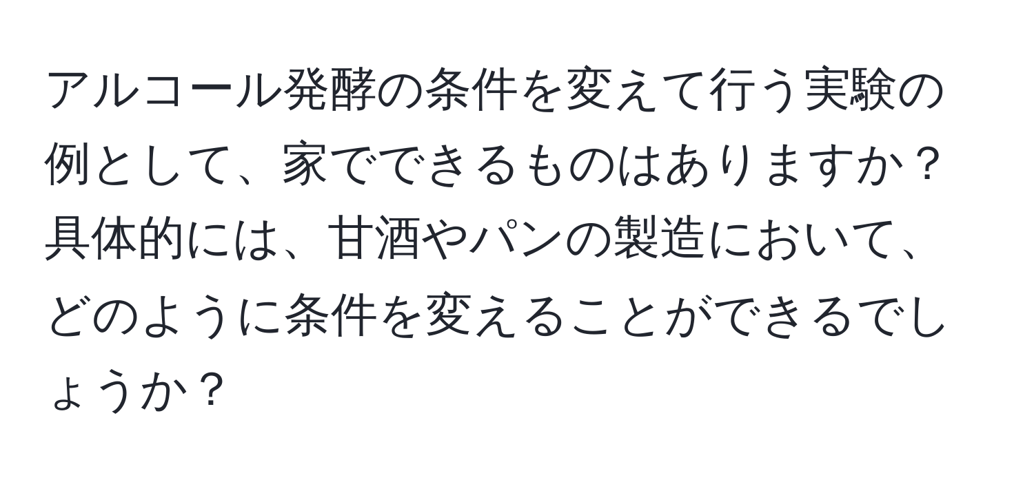 アルコール発酵の条件を変えて行う実験の例として、家でできるものはありますか？具体的には、甘酒やパンの製造において、どのように条件を変えることができるでしょうか？