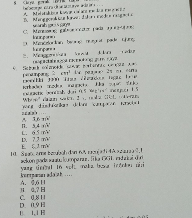 Gaya gerak listrik dapat
beberapa cara diantaranya adalah …
A. Meletakkan kawat dalam medan magnetic
B. Menggerakkan kawat dalam medan magnetic
searah garis gaya
C. Memasang galvanometer pada ujung-ujung
kumparan
D. Mendekatkan batang magnet pada ujung
kumparan
E. Menggerakkan kawat dalam medan
magnetnhingga memotong garis gaya
9. Sebuah solenoida kawat berbentuk dengan luas
penampang 2cm^2 dan panjang 2π cm serta
memiliki 3000 lilitan diletakkan tegak lurus
terhadap medan magnetic. Jika rapat fluks
magnetic berubah dari 0, 5Wb/m^2 menjadi 1,5
Wb/m^2 dalam waktu 2 s, maka GGL rata-rata
yang diinduksikan dalam kumparan tersebut
adalah …
A. 3,6 mV
B. 5,4 mV
C. 6,5 mV
D. 7,2 mV
E. δ,2 mV
10. Suat arus berubah dari 6A menjadi 4A selama 0,1
sekon pada suatu kumparan. Jika GGL induksi diri
yang timbul 16 volt, maka besar induksi diri
kumparan adalah …
A. 0,6 H
B. 0,7 H
C. 0,8 H
D. 0, 9 H
E. 1,1 H