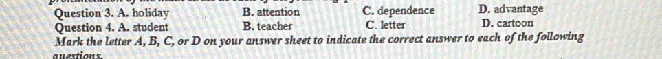 A. holiday B. attention C. dependence D. advantage
Question 4. A. student B. teacher C. letter D. cartoon
Mark the letter A, B, C, or D on your answer sheet to indicate the correct answer to each of the following
questions.