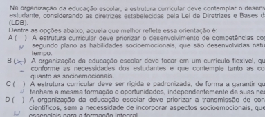 Na organização da educação escolar, a estrutura curricular deve contemplar o desem
estudante, considerando as diretrizes estabelecidas pela Lei de Diretrizes e Bases de
(LDB).
Dentre as opções abaixo, aquela que melhor reflete essa orientação é:
A( ) A estrutura currícular deve priorizar o desenvolvimento de competências co
O segundo plano as habilidades socioemocionais, que são desenvolvidas natu
tempo.
B ( -) A organização da educação escolar deve focar em um currículo flexível, qu
conforme as necessidades dos estudantes e que contemple tanto as co
quanto as socioemocionais.
C ( ) A estrutura curricular deve ser rígida e padronizada, de forma a garantir qu
tenham a mesma formação e oportunidades, independentemente de suas ne
D ( ) A organização da educação escolar deve priorizar a transmissão de com
científicos, sem a necessidade de incorporar aspectos socioemocionais, que
N essenciais nara a formação integral