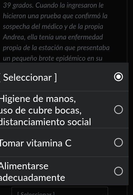 grados. Cuando la ingresaron le
hicieron una prueba que confırmó la
sospecha del médico y de la propia
Andrea, ella tenía una enfermedad
propia de la estación que presentaba
un pequeño brote epidémico en su
Seleccionar ]
Higiene de manos,
uso de cubre bocas,
distanciamiento social
Tomar vitamina C
Alimentarse
adecuadamente