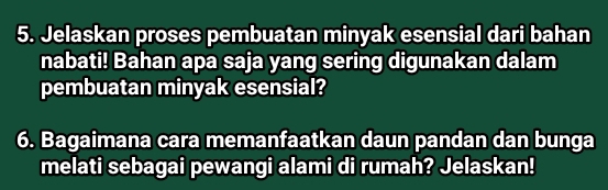 Jelaskan proses pembuatan minyak esensial dari bahan 
nabati! Bahan apa saja yang sering digunakan dalam 
pembuatan minyak esensial? 
6. Bagaimana cara memanfaatkan daun pandan dan bunga 
melati sebagai pewangi alami di rumah? Jelaskan!