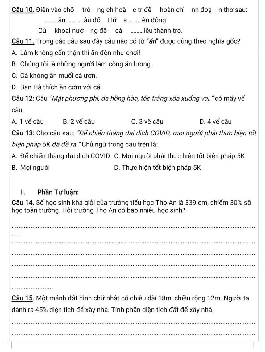 Điên vào chõ trõ ng ch hoặ c tr đề hoàn chì nh đoạ n thơ sau:
_ăn .......... âu đỏ t lử a _đên đòng
Củ khoai nướ ng đề cả _tiêu thành tro
Câu 11. Trong các câu sau đây câu nào có từ "ăn" được dùng theo nghĩa gốc?
A. Làm không cẩn thận thì ăn đòn như chơi!
B. Chúng tôi là những người làm công ăn lương.
C. Cá không ăn muối cá ươn.
D. Bạn Hà thích ăn cơm với cá.
Câu 12: Câu “Mặt phương phi, da hồng hào, tóc trắng xõa xuống vai.” có mấy vế
câu.
A. 1 vế câu B. 2 vế câu C. 3 vế câu D. 4 vế câu
Câu 13: Cho câu sau: "Để chiến thắng đại dịch COVID, mọi người phải thực hiện tốt
biện pháp 5K đã đề ra."Chủ ngữ trong câu trên là:
A. Để chiến thắng đại dịch COVID C. Mọi người phải thực hiện tốt biện pháp 5K
B. Mọi người D. Thực hiện tốt biện pháp 5K
II. Phần Tự luận:
Câu 14. Số học sinh khá giỏi của trường tiểu học Thọ An là 339 em, chiếm 30% số
học toàn trường. Hỏi trường Thọ An có bao nhiêu học sinh?
_
_
_
_
_
_
_
Câu 15. Một mảnh đất hình chữ nhật có chiều dài 18m, chiều rộng 12m. Người ta
dành ra 45% diện tích để xây nhà. Tính phần diện tích đất để xây nhà.
_
_
