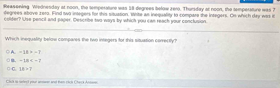 Reasoning Wednesday at noon, the temperature was 18 degrees below zero. Thursday at noon, the temperature was 7
degrees above zero. Find two integers for this situation. Write an inequality to compare the integers. On which day was it
colder? Use pencil and paper. Describe two ways by which you can reach your conclusion.
Which inequality below compares the two integers for this situation correctly?
A. -18>-7
B. -18
C. 18>7
Click to select your answer and then click Check Answer.