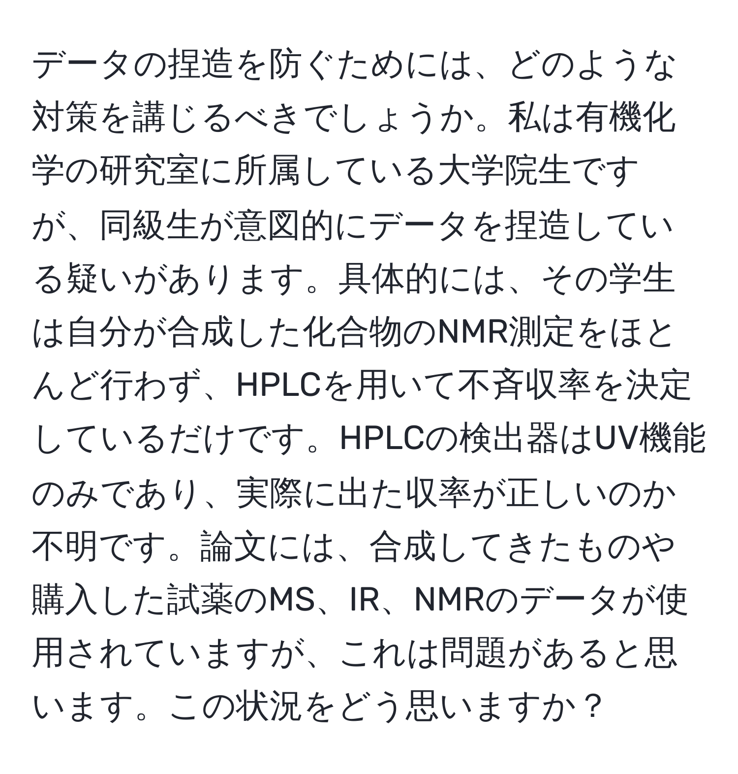 データの捏造を防ぐためには、どのような対策を講じるべきでしょうか。私は有機化学の研究室に所属している大学院生ですが、同級生が意図的にデータを捏造している疑いがあります。具体的には、その学生は自分が合成した化合物のNMR測定をほとんど行わず、HPLCを用いて不斉収率を決定しているだけです。HPLCの検出器はUV機能のみであり、実際に出た収率が正しいのか不明です。論文には、合成してきたものや購入した試薬のMS、IR、NMRのデータが使用されていますが、これは問題があると思います。この状況をどう思いますか？