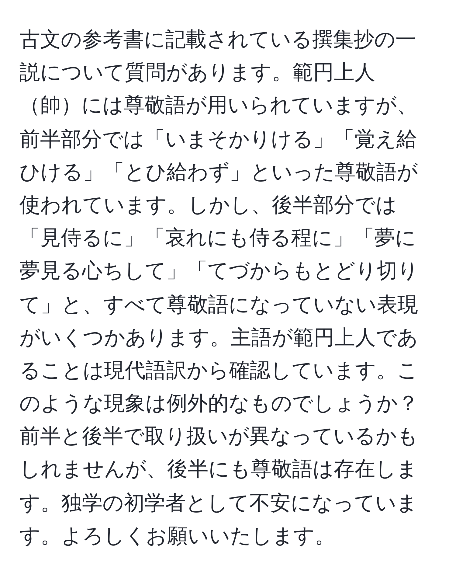 古文の参考書に記載されている撰集抄の一説について質問があります。範円上人帥には尊敬語が用いられていますが、前半部分では「いまそかりける」「覚え給ひける」「とひ給わず」といった尊敬語が使われています。しかし、後半部分では「見侍るに」「哀れにも侍る程に」「夢に夢見る心ちして」「てづからもとどり切りて」と、すべて尊敬語になっていない表現がいくつかあります。主語が範円上人であることは現代語訳から確認しています。このような現象は例外的なものでしょうか？前半と後半で取り扱いが異なっているかもしれませんが、後半にも尊敬語は存在します。独学の初学者として不安になっています。よろしくお願いいたします。