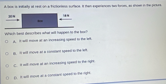 A box is initially at rest on a frictionless surface. It then experiences two forces, as shown in the picture.
Which best describes what will happen to the box?
A It will move at an increasing speed to the left.
B. It will move at a constant speed to the left.
C. It will move at an increasing speed to the right.
D. It will move at a constant speed to the right.