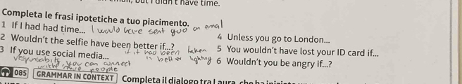 uidn't have time. 
Completa le frasi ipotetiche a tuo piacimento. 
1 If I had had time. 4 Unless you go to London... 
2 Wouldn’t the selfie have been better if...? 5 You wouldn’t have lost your ID card if... 
3 If you use social media... 6 Wouldn’t you be angry if...? 
T085 GRAMMAR IN CONTEXT | Completa il dialogo tra laura cho