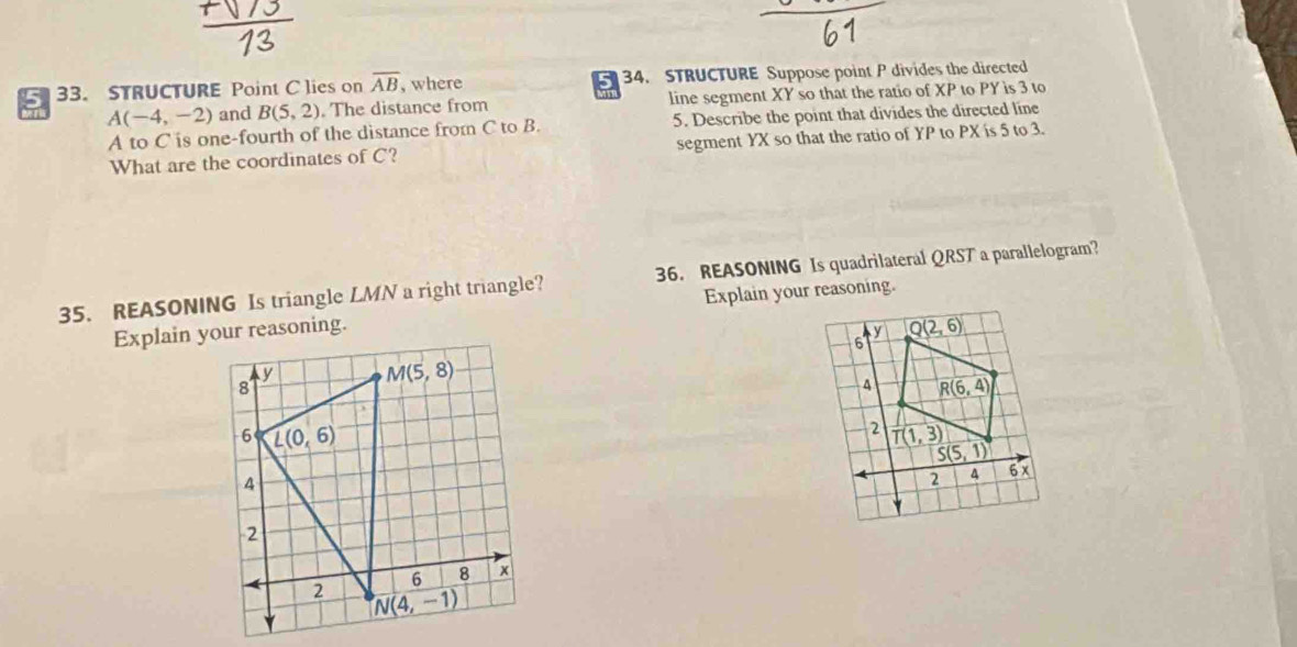 5 33. STRUCTURE Point C lies on overline AB , where 34. STRUCTURE Suppose point P divides the directed
A(-4,-2) and B(5,2). The distance from line segment XY so that the ratio of XP to PY is 3 to
A to C is one-fourth of the distance from C to B. 5. Describe the point that divides the directed line
What are the coordinates of C? segment YX so that the ratio of YP to PX is 5 to 3.
35. REASONING Is triangle LMN a right triangle? 36. REASONING Is quadrilateral QRST a parallelogram?
Explain your reasoning.