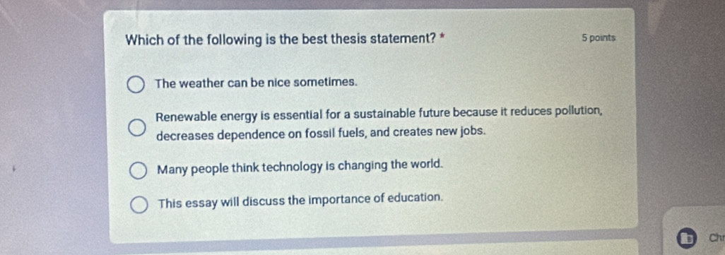 Which of the following is the best thesis statement? * 5 points
The weather can be nice sometimes.
Renewable energy is essential for a sustainable future because it reduces pollution,
decreases dependence on fossil fuels, and creates new jobs.
Many people think technology is changing the world.
This essay will discuss the importance of education.
Ch