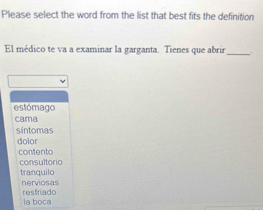 Please select the word from the list that best fits the definition
El médico te va a examinar la garganta. Tienes que abrir_
estómago
cama
síntomas
dolor
contento
consultorio
tranquilo
nerviosas
resfriado
la boca