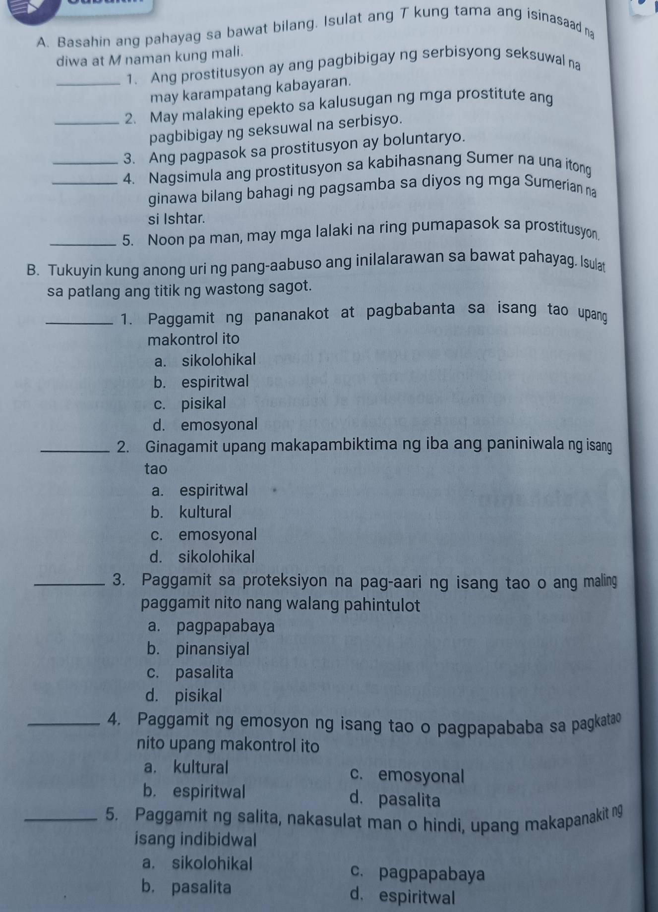 Basahin ang pahayag sa bawat bilang. Isulat ang T kung tama ang isinasaad na
diwa at M naman kung mali.
_1. Ang prostitusyon ay ang pagbibigay ng serbisyong seksuwal na
may karampatang kabayaran.
_2. May malaking epekto sa kalusugan ng mga prostitute ang
pagbibigay ng seksuwal na serbisyo.
3. Ang pagpasok sa prostitusyon ay boluntaryo.
_4. Nagsimula ang prostitusyon sa kabihasnang Sumer na una itong
ginawa bilang bahagi ng pagsamba sa diyos ng mga Sumerian na
si Ishtar.
_5. Noon pa man, may mga lalaki na ring pumapasok sa prostitusyon.
B. Tukuyin kung anong uri ng pang-aabuso ang inilalarawan sa bawat pahayag. Isulat
sa patlang ang titik ng wastong sagot.
_1. Paggamit ng pananakot at pagbabanta sa isang tao upang
makontrol ito
a. sikolohikal
b. espiritwal
c. pisikal
d. emosyonal
_2. Ginagamit upang makapambiktima ng iba ang paniniwala ng isang
tao
a. espiritwal
b. kultural
c. emosyonal
d. sikolohikal
_3. Paggamit sa proteksiyon na pag-aari ng isang tao o ang maling
paggamit nito nang walang pahintulot
a. pagpapabaya
b. pinansiyal
c. pasalita
d. pisikal
_4. Paggamit ng emosyon ng isang tao o pagpapababa sa pagkatao
nito upang makontrol ito
a. kultural c. emosyonal
b. espiritwal d. pasalita
_5. Paggamit ng salita, nakasulat man o hindi, upang makapanakit ng
isang indibidwal
a. sikolohikal c. pagpapabaya
b. pasalita d. espiritwal