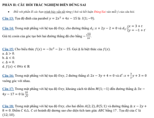PhÀN II: CÂU HỏI tRÁC NGHIệM điÊN đỨnG sAi
Đổi với phần II các bạn trình bảy vấn tắt từng ý hỏi và kết luận Đùng/Sai vào mỗi ý của câu hỏi.
Câu 13: Tọa độ đinh của parabol y=2x^2+4x-15 là I(1;-9).
Câu 14: Trong mặt phẳng với hệ tọa độ Oxy, cho đường thắng d_1:x+2y-2=0 và d_2:beginarrayl x=3+t y=-1+tendarray.
Giá trị cosin của góc tạo bởi hai đường thằng đã cho bằng - sqrt(10)/10 .
Câu 15: Cho biểu thức f(x)=-3x^2-2x-15. Gọi Δ là biệt thức của f(x).
a. △ >0.
b. △ <0.
c. △ =0.
d. f(x)<0forall x∈ R
Câu 16; Trong mặt phẳng với hệ tọa độ Oxy, 2 đường thắng đ: 2x-3y+4=0 và d':x+ 3/2 y+3=0
vuông góc với nhau.
Câu 17: Trong mặt phẳng với hệ tọa độ Oxy, khoảng cách từ điểm M(1;-1) đến đường thắng △ :3x-
4y-17=0 là  10/sqrt(5) 
Câu 18; Trong mặt phăng với hệ tọa độ Oxy, cho hai điểm A(2;2),B(5;1) và đường thắng A: x-2y+
8=0. Điêm C∈ △ A. C có hoành độ dương sao cho diện tích tam giác ABC bằng 17 . Tọa độ của C là
(12;10).