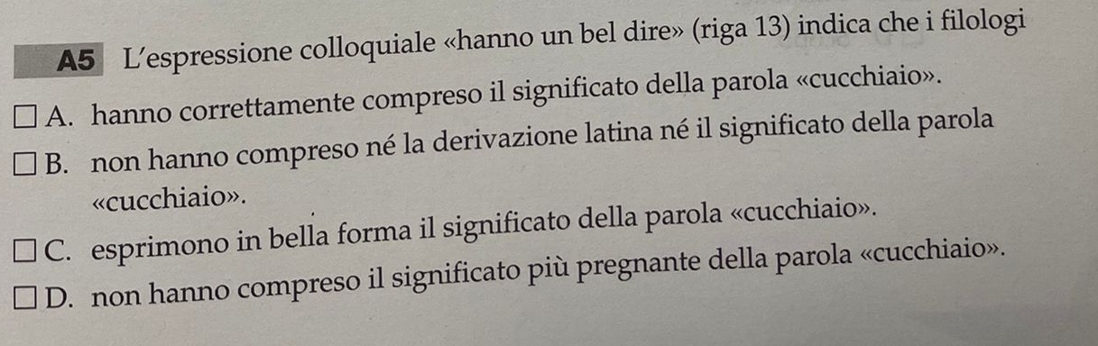 A5 L’espressione colloquiale «hanno un bel dire» (riga 13) indica che i filologi
A. hanno correttamente compreso il significato della parola «cucchiaio».
B. non hanno compreso né la derivazione latina né il significato della parola
«cucchiaio».
C. esprimono in bella forma il significato della parola «cucchiaio».
D. non hanno compreso il significato più pregnante della parola «cucchiaio».