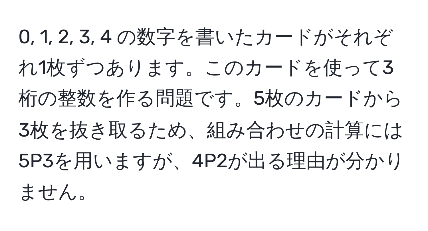 0, 1, 2, 3, 4 の数字を書いたカードがそれぞれ1枚ずつあります。このカードを使って3桁の整数を作る問題です。5枚のカードから3枚を抜き取るため、組み合わせの計算には5P3を用いますが、4P2が出る理由が分かりません。