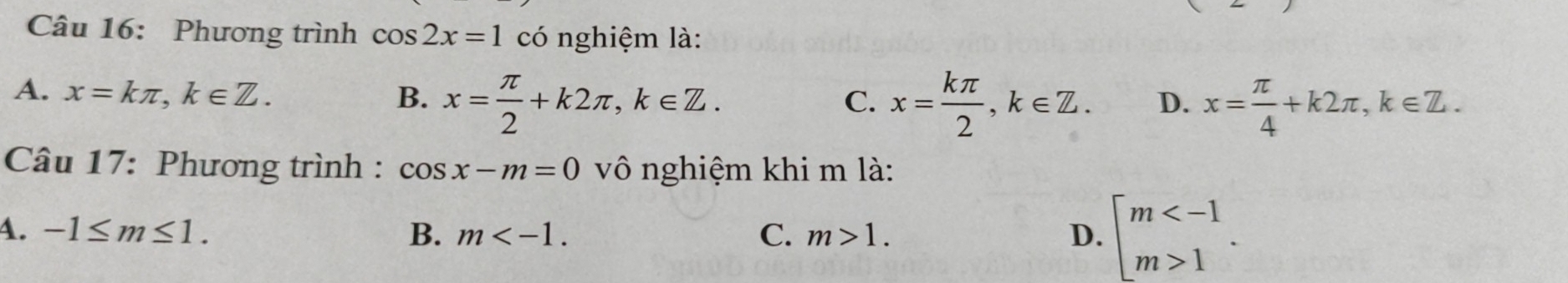 Phương trình cos 2x=1 có nghiệm là:
A. x=kπ , k∈ Z. B. x= π /2 +k2π , k∈ Z.
C. x= kπ /2 , k∈ Z. D. x= π /4 +k2π , k∈ Z. 
Câu 17: Phương trình : cos x-m=0 vô nghiệm khi m là:
4. -1≤ m≤ 1. B. m . C. m>1. D. beginarrayl m 1endarray..