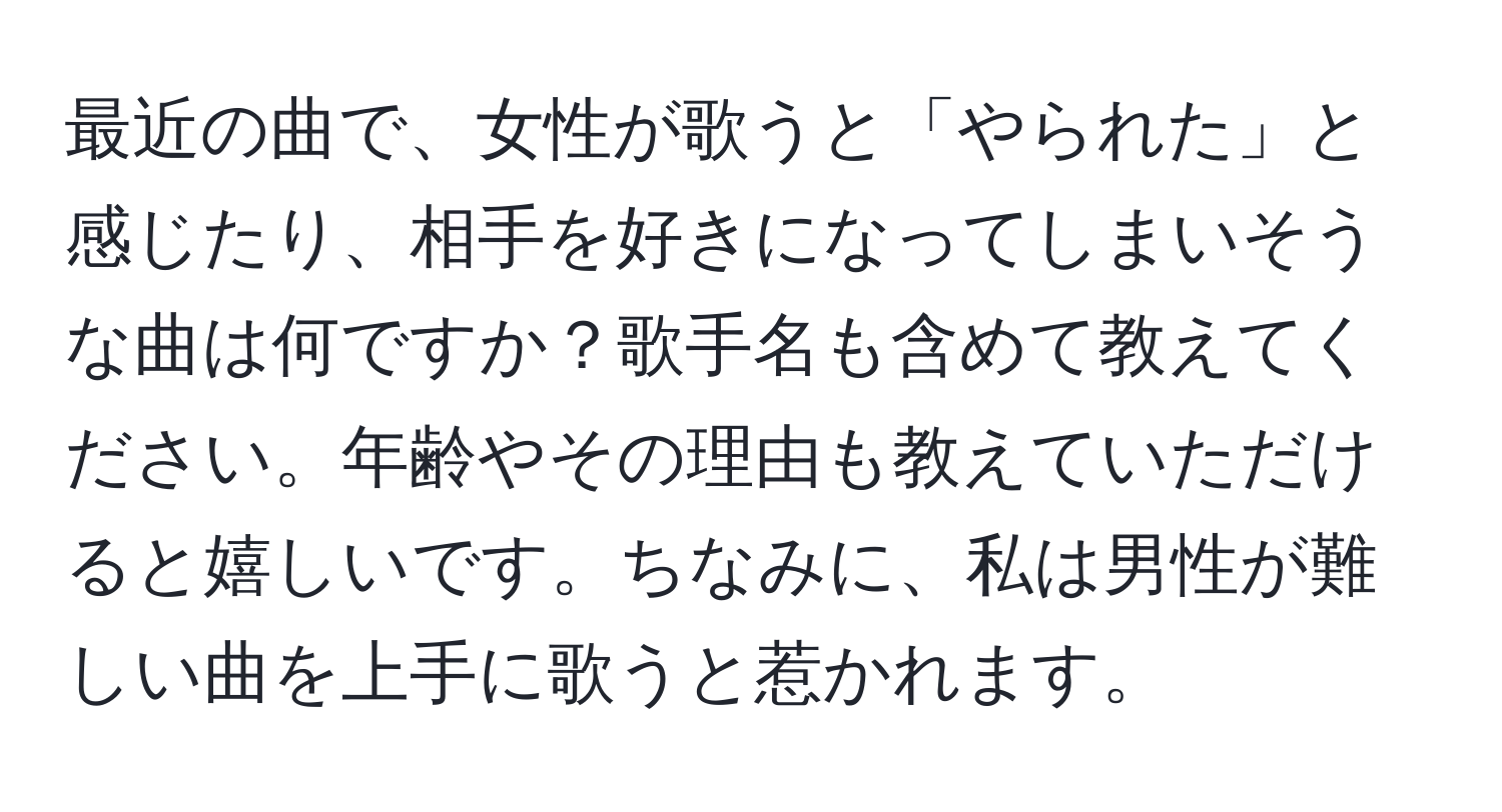 最近の曲で、女性が歌うと「やられた」と感じたり、相手を好きになってしまいそうな曲は何ですか？歌手名も含めて教えてください。年齢やその理由も教えていただけると嬉しいです。ちなみに、私は男性が難しい曲を上手に歌うと惹かれます。