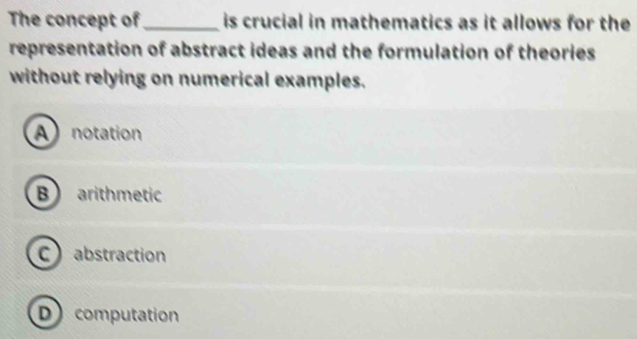 The concept of _is crucial in mathematics as it allows for the
representation of abstract ideas and the formulation of theories
without relying on numerical examples.
A notation
B arithmetic
C abstraction
D computation