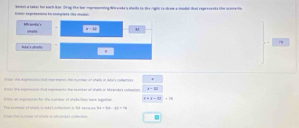 Select a label for each bar. Drag the har representing Miranda's shells to the right to draw a modsl that represents the scenario. 
Enter expressions to complete the model. 
. 
shele x=12 32
Ada's sheils
x
Enter the expression tha represents, the number of shells in Ada's collection. 
Ennas the exprestion that reprisents the number of shells in Miranda's colertion. x - 32
Enter an expression for the number of shels they have together. x+x-12=78
The rumber of shets in Adir's conection is 54 becaute 
Enter the number of challs in Mtranda's collection. □