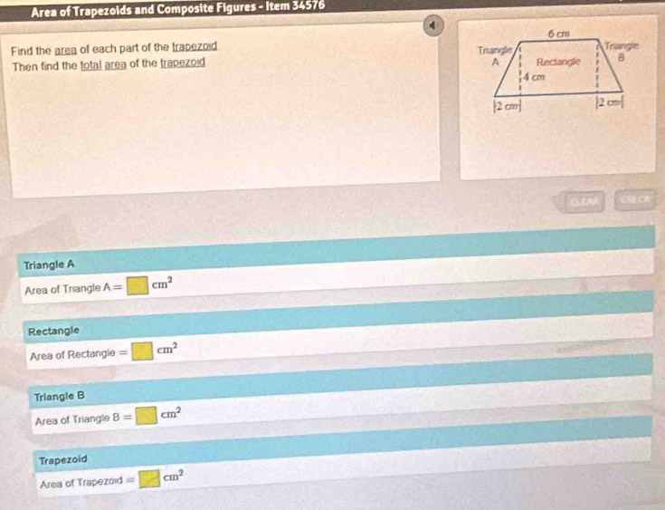 Area of Trapezoids and Composite Figures - Item 34576
Find the area of each part of the trapezoid 
Then find the total area of the trapezoid 
Triangle A
Area of Triangle A=□ cm^2
Rectangle
Area of Rectangle =□ cm^2
Triangle B
Area of Triangle B=□ cm^2
Trapezoid
Area of Trapezoid =□ cm^2