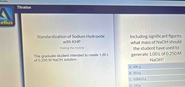 Acelion
Titration
ellus
Standardization of Sodium Hydroxide Including signifcant fgures,
with KHP what mass of NaOH should
Making the Analyte the student have used to
The graduate student intended to create 1.00 L generate 1.00 L of 0.250 M
of 0.250 M NaOH solution. NaOH?
A. 100. g
B. 10.0 g
C. 0.00625 g
D. 160.g