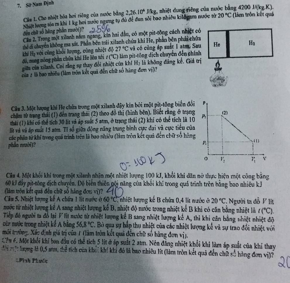 Sở Nam Định
Câu I. Cho nhiệt hóa hơi riêng của nước bằng 2,26.10^6J/kg :, nhiệt dung riêng của nước bằng 4200J/(kg.K).
Nhiệt lượng tóa ra khi 1 kg hơi nước ngưng tụ dủ để đun sôi bao nhiêu kilõgam nước từ 20°C (làm tròn kết quả
đến chữ số hàng phần mười)?
Cầu 2. Trong một xilanh nằm ngang, kín hai đầu, có một pit-tông cách nhiệt có
thể di chuyển không ma sát. Phần bên trải xilanh chứa khí He, phần bên phải chứa
khí H_2 với cùng khổi lượng, cùng nhiệt độ 27°C và có cùng áp suất 1 atm. Sau
đó, nung nóng phần chứa khí He lên tới t(^circ C) làm pit-tông dịch chuyển đến chính
giữa của xilanh. Coi rằng sự thay đổi nhiệt của khí H₂ là không đáng kể. Giá trị
của # là bao nhiêu (làm tròn kết quả đến chữ số hàng đơn vị)?
Câu 3. Một lượng khí Hẹ chứa trong một xilanh đậy kín bởi một piţ-tông biến đổi
chậm từ trang thái (1) đến trang thải (2) theo đồ thị (hình bên). Biết rằng ở trạng
thái (1) khí có thể tích 30 lit và áp suất 5 atm, ở trạng thái (2) khí có thể tích là 10
lt và và áp suất 15 atm. Tỉ số giữa động năng trung bình cực đại và cực tiểu của
các phân tử khí trong quá trình trên là bao nhiêu (lảm tròn kết quả đến chữ số hàng
phần mười)? 
Câu 4. Một khối khí trong một xilanh nhận một nhiệt lượng 100 kJ, khổi khí dãn nở thực hiện một công bằng
60 kJ đẩy pit-tông dịch chuyển. Độ biến thiên nội năng của khối khí trong quá trình trên bằng bao nhiêu kJ
(làm tròn kết quả đến chữ số hàng đơn vị)?
Câu 5. Nhiệt lượng kế A chứa 1 lit nước ở 60°C 1, nhiệt lượng kế B chứa 0,4 lit nước ở 20°C * Người ta đồ V lít
nước từ nhiệt lượng kế A sang nhiệt lượng kế B, nhiệt độ nước trong nhiệt kể B khi có cân bằng nhiệt là t(^circ C).
Tiếp đó người ta đổ lại V lít nước từ nhiệt lượng kể B sang nhiệt lượng kế A, thì khi cân bằng nhiệt nhiệt độ
cửc nước trong nhiệt kể A bằng 56,8°C 7. Bỏ qua sự hấp thụ nhiệt của các nhiệt lượng kế và sự trao đổi nhiệt với
tmôi trường. Xác định giá trị của 1 (làm tròn kết quả đến chữ số hàng đơn vị).
Cên 6. Một khối khí ban đầu có thể tích 5 lít ở áp suất 2 atm. Nén đẳng nhiệt khổi khí làm áp suất của khí thay
đội một krợng là 0,5 atm, thể tích của khối khí khi đó là bao nhiêu lít (làm tròn kết quả đến chữ số hàng đơn vị)?
: Phnh Phước