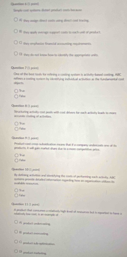 Simple cost systems distort product costs because
A) they assign direct costs using direct cost tracing.
B) they apply average support costs to each unit of product.
they emphasize financial accounting requirements.
D) they do not know how to identify the appropriate units.
Question 7 (1 point)
One of the best tools for refining a costing system is activity-based costing. ABC
refines a costing system by identifying individual activities as the fundamental cost
objects.
True
False
Question 8 (1 point)
Structuring activity cost pools with cost drivers for each activity leads to more
accurate costing of activities.
True
False
Question 9 (1 point)
Product-cost cross-subsidization means that if a company undercents one of its
products, it will gain market share due to a more competitive price.
True
False
Question 10 (1 point)
By defining activities and identifying the costs of performing each activity, ABC
systems provide detailed information regarding how an organization utilizes its
available resources.
True
False
Question 11 (1 point)
A product that consumes a relatively high level of resources but is reported to have a
relatively low cost, is an example of
A) product undercosting.
B) product overcosting.
product sub-optimization.
D) product marketing.