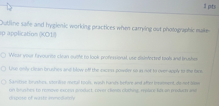 Dutline safe and hygienic working practices when carrying out photographic make-- 
up application (KO1I) 
Wear your favourite clean outht to look professional, use disinfected tools and brushes 
Use only clean brushes and blow off the excess powder so as not to over-apply to the face. 
Sanitise brushes, sterilise metal tools, wash hands before and after treatment, do not blow 
on brushes to remove excess product, cover clients clothing, replace lids on products and 
dispose of waste immediately