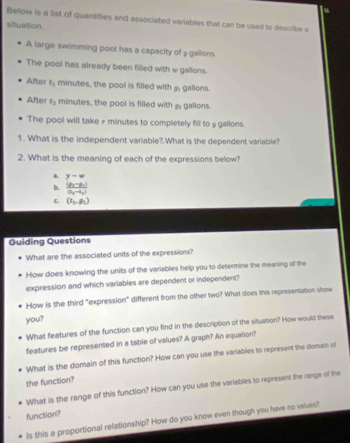 Below is a list of quantities and associated variables that can be used to describe a
situation.
A large swimming pool has a capacity of μ gallons.
The pool has already been filled with ω gallons.
After t_1 minutes, the pool is filled with g_1 gallons.
After t_2 minutes, the pool is filled with g_2 gallons.
The pool will take r minutes to completely fill to y gallons.
1. What is the independent variable? What is the dependent variable?
2. What is the meaning of each of the expressions below?
a. y-w
b. frac (g_1-g_1)(t_2-t_1)
C. (t_1,g_1)
Guiding Questions
What are the associated units of the expressions?
How does knowing the units of the variables help you to determine the meaning of the
expression and which variables are dependent or independent?
How is the third "expression” different from the other two? What does this representation show
you?
What features of the function can you find in the description of the situation? How would these
features be represented in a table of values? A graph? An equation?
What is the domain of this function? How can you use the variables to represent the domain of
the function?
What is the range of this function? How can you use the variables to represent the range of the
function?
Is this a proportional relationship? How do you know even though you have no vaiues?