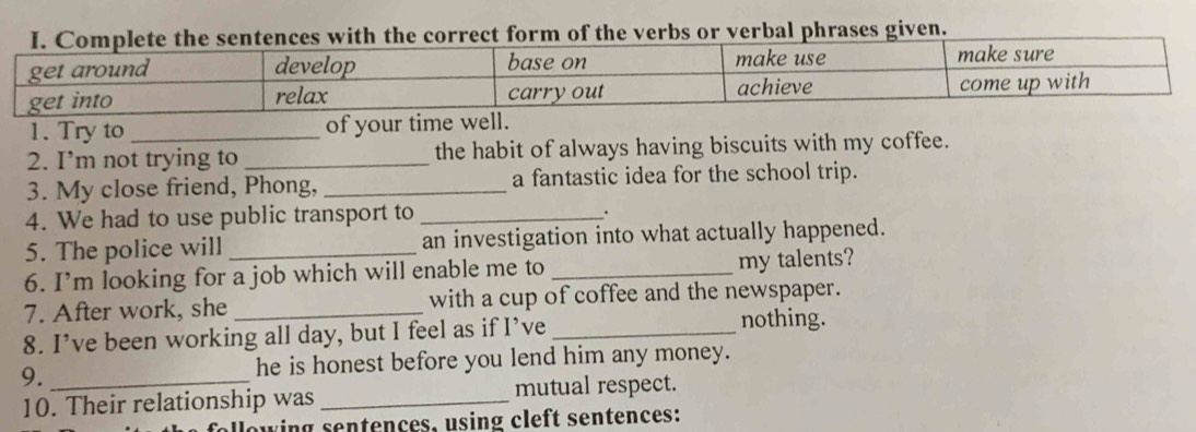 he verbs or verbal phrases given. 
1. Try to_ of your time well. 
2. I’m not trying to_ the habit of always having biscuits with my coffee. 
3. My close friend, Phong, _a fantastic idea for the school trip. 
4. We had to use public transport to_ 
. 
5. The police will _an investigation into what actually happened. 
6. I’m looking for a job which will enable me to_ my talents? 
7. After work, she _with a cup of coffee and the newspaper. 
8. I’ve been working all day, but I feel as if I’ve _nothing. 
9. _he is honest before you lend him any money. 
10. Their relationship was _mutual respect. 
following sentences, using cleft sentences: