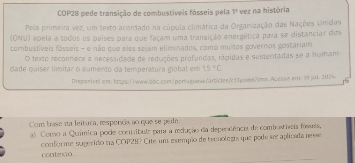 COP28 pede transição de combustíveis fósseis pela 1^2 vez na história 
Pela primeira vez, um texto acordado na cúpula climática da Organização das Nações Unidas 
(ONU) apela a todos os países para que façam uma transição energética para se distanciar dos 
combustíveis fósseis - e não que eles sejam eliminados, como muitos governos gostariam. 
O texto reconhece a necessidade de reduções profundas, rápidas e sustentadas se a humani- 
dade quiser limitar o aumento da temperatura global em 1,5°C. 
Disponível em: https://www.bbc.com/portuguese/articles/c13yzx667lmo. Acesso em: 19 jul. 2024. 
Com base na leitura, responda ao que se pede. 
a) Como a Química pode contribuir para a redução da dependência de combustíveis fósseis, 
conforme sugerido na COP28? Cite um exemplo de tecnologia que pode ser aplicada nesse 
contexto.