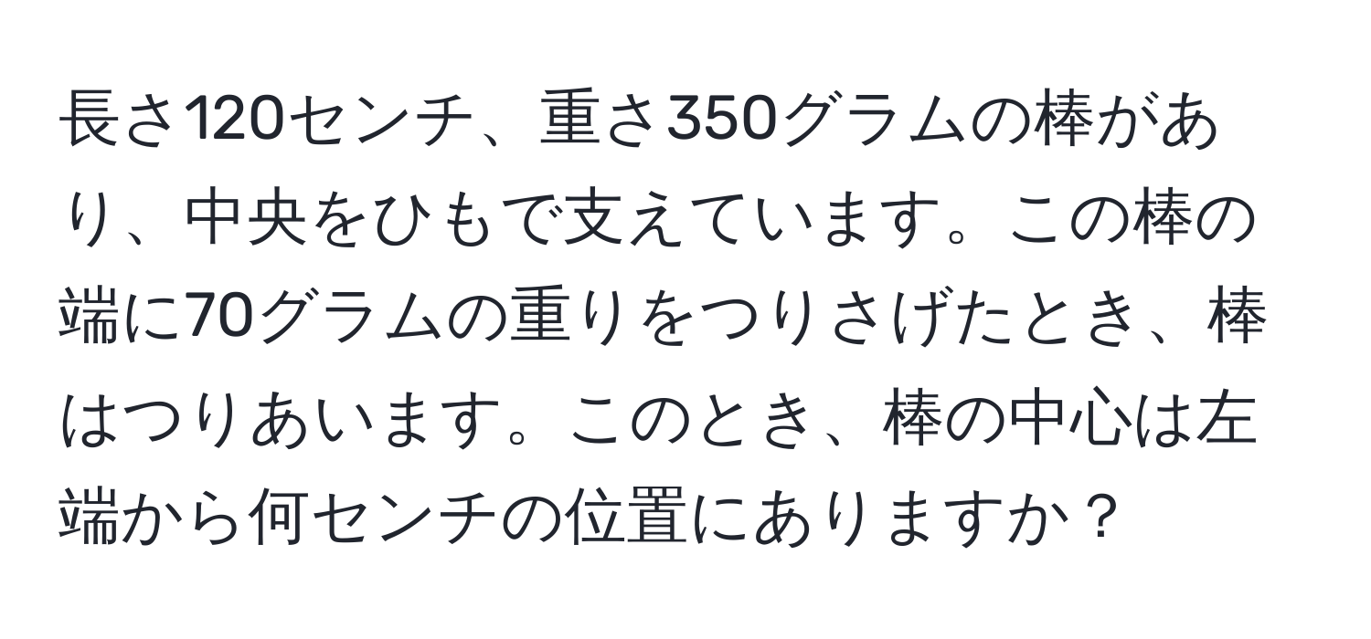 長さ120センチ、重さ350グラムの棒があり、中央をひもで支えています。この棒の端に70グラムの重りをつりさげたとき、棒はつりあいます。このとき、棒の中心は左端から何センチの位置にありますか？