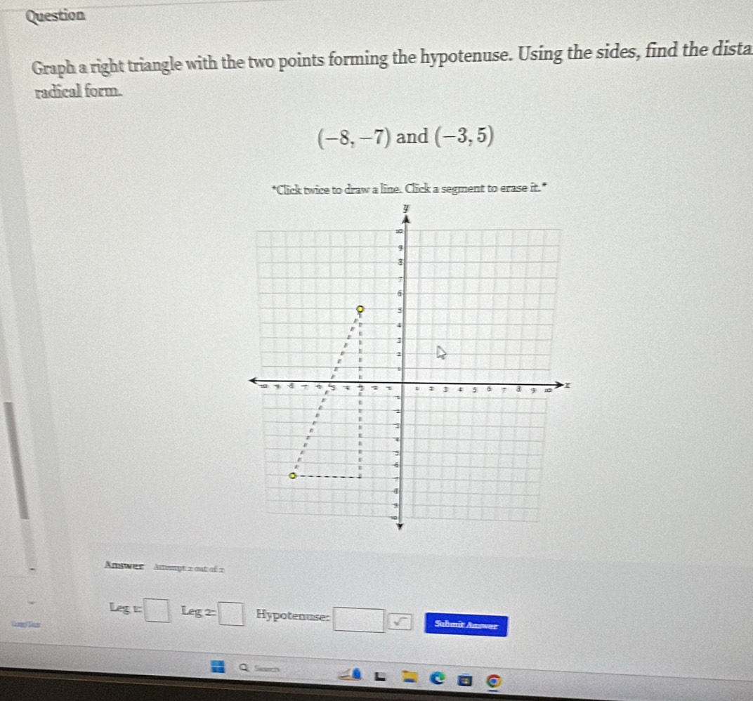 Question 
Graph a right triangle with the two points forming the hypotenuse. Using the sides, find the dista 
radical form.
(-8,-7) and (-3,5)
"Click twice to draw a line. Click a segment to erase it." 
Answer Attempt 2 out of 2
Leg:□ Leg2□ Hypotenuse: □ Sahmít Answez