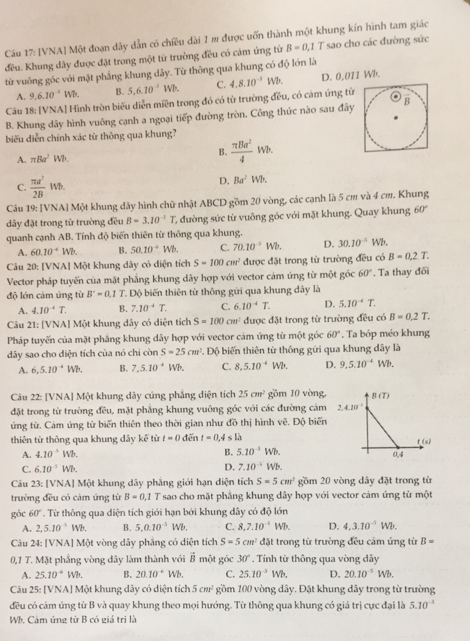 [VNA] Một đoạn dây dẫn có chiều dài 1 m được uốn thành một khung kín hình tam giác
đều. Khung dây được đặt trong một từ trường đều có cảm ứng từ B=0,1T sao cho các đường sức
từ vuông góc với mặt phẳng khung dây. Từ thông qua khung có độ lớn là
A. 9,6.10^(-3)Wb. B. 5,6.10^(-3)Wb. C. 4,8.10^(-3)Wb. D. 0,011 Wb.
Câu 18: [VNA] Hình tròn biểu diễn miền trong đó có từ trường đều, có cảm ứng từ
B. Khung dây hình vuông cạnh a ngoại tiếp đường tròn. Công thức nào sau đây
biểu diễn chính xác từ thông qua khung?
A. π Ba^2Wb. B.  π Ba^2/4 Wb.
C.  π a^2/2B Wb.
D. Ba^2Wb.
Câu 19: [VNA] Một khung dây hình chữ nhật ABCD gồm 20 vòng, các cạnh là 5 cm và 4 cm. Khung
đây đặt trong từ trường đều B=3.10^(-3)T C đường sức từ vuông góc với mặt khung. Quay khung 60°
quanh cạnh AB. Tính độ biến thiên từ thông qua khung.
A. 60.10^(-6)Wb. B. 50.10^(-6)Wb. C. 70.10^(-5)Wb. D. 30.10^(-5)Wb.
Câu 20: [VNA] Một khung dây có diện tích S=100cm^2 được đặt trong từ trường đều có B=0,2T.
Vector pháp tuyến của mặt phẳng khung dây hợp với vector cảm ứng từ một góc 60°. Ta thay đối
độ lớn cảm ứng từ B'=0,1T Độ biến thiên từ thông gửi qua khung dây là
A. 4.10^(-4)T. B. 7.10^(-4)T. C. 6.10^(-4)T. D. 5.10^(-4)T.
Câu 21: [VNA] Một khung dây có diện tích S=100cm^2 được đặt trong từ trường đều có B=0,2T.
Pháp tuyến của mặt phẳng khung dây hợp với vector cảm ứng từ một góc 60°. Ta bóp méo khung
dây sao cho diện tích của nó chỉ còn S=25cm^2 T. Độ biến thiên từ thông gửi qua khung dây là
A. 6,5.10^(-4)Wb. B. 7,5.10^(-4) Wb. C. 8,5.10^(-4)Wb D. 9,5.10^(-4)Wb.
Câu 22: [VNA] Một khung dây cứng phẳng diện tích 25cm^2 gồm 10 vòng, 
đặt trong từ trường đều, mặt phẳng khung vuông góc với các đường cảm 
ứng từ. Cảm ứng từ biến thiên theo thời gian như đồ thị hình vẽ. Độ biến
thiên từ thông qua khung dây kể từ t=0 đến t=0,4sla
A. 4.10^(-5)Wb. B. 5.10^(-5)Wb.
C. 6.10^(-5)Wb. D. 7.10^(-5)Wb.
Câu 23: [VNA] Một khung dây phẳng giới hạn diện tích S=5cm^2 gồm 20 vòng dây đặt trong từ
trường đều có cảm ứng từ B=0,1 T sao cho mặt phẳng khung dây hợp với vector cảm ứng từ một
góc 60°. Từ thông qua diện tích giới hạn bởi khung dây có độ lớn
A. 2,5.10^(-5)Wb. B. 5,0.10^(-5)Wb. C. 8,7.10^(-5)Wb. D. 4,3.10^(-5)Wb.
Câu 24: [VNA] Một vòng dây phẳng có diện tích S=5cm^2 đặt trong từ trường đều cảm ứng từ B=
0,1 T. Mặt phẳng vòng dây làm thành với vector B một góc 30°. Tính từ thông qua vòng dây
A. 25.10^(-6)Wb. B. 20.10^(-6) Wb. C. 25.10^(-5)Wb. D. 20.10^(-5)Wb.
Câu 25: [VNA] Một khung dây có diện tích 5cm^2 gồm 100 vòng dây. Đặt khung dây trong từ trường
đều có cảm ứng từ B và quay khung theo mọi hướng. Từ thông qua khung có giá trị cực đại là 5.10^(-3)
Wb. Cảm ứng từ B có giá tri là