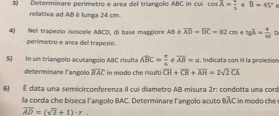 Determinare perimetro e area del triangolo ABC in cui cos widehat A= 4/5  e widehat B=45° e 
relativa ad AB è lunga 24 cm. 
4) Nel trapezio isoscele ABCD, di base maggiore AB è overline AD=overline DC=82cm e tgwidehat A= 9/40  D 
perimetro e area del trapezio. 
5) In un triangolo acutangolo ABC risulta Awidehat BC= π /6  e overline AB=a. Indicata con H la proiezion 
determinare l’angolo widehat BAC in modo che risulti overline CH+overline CB+overline AH=2sqrt(2)overline CA
6) È data una semicirconferenza il cui diametro AB misura 2r: condotta una cord 
la corda che biseca l’angolo BAC. Determinare l’angolo acuto Bwidehat AC in modo che r
overline AD=(sqrt(3)+1)· r.