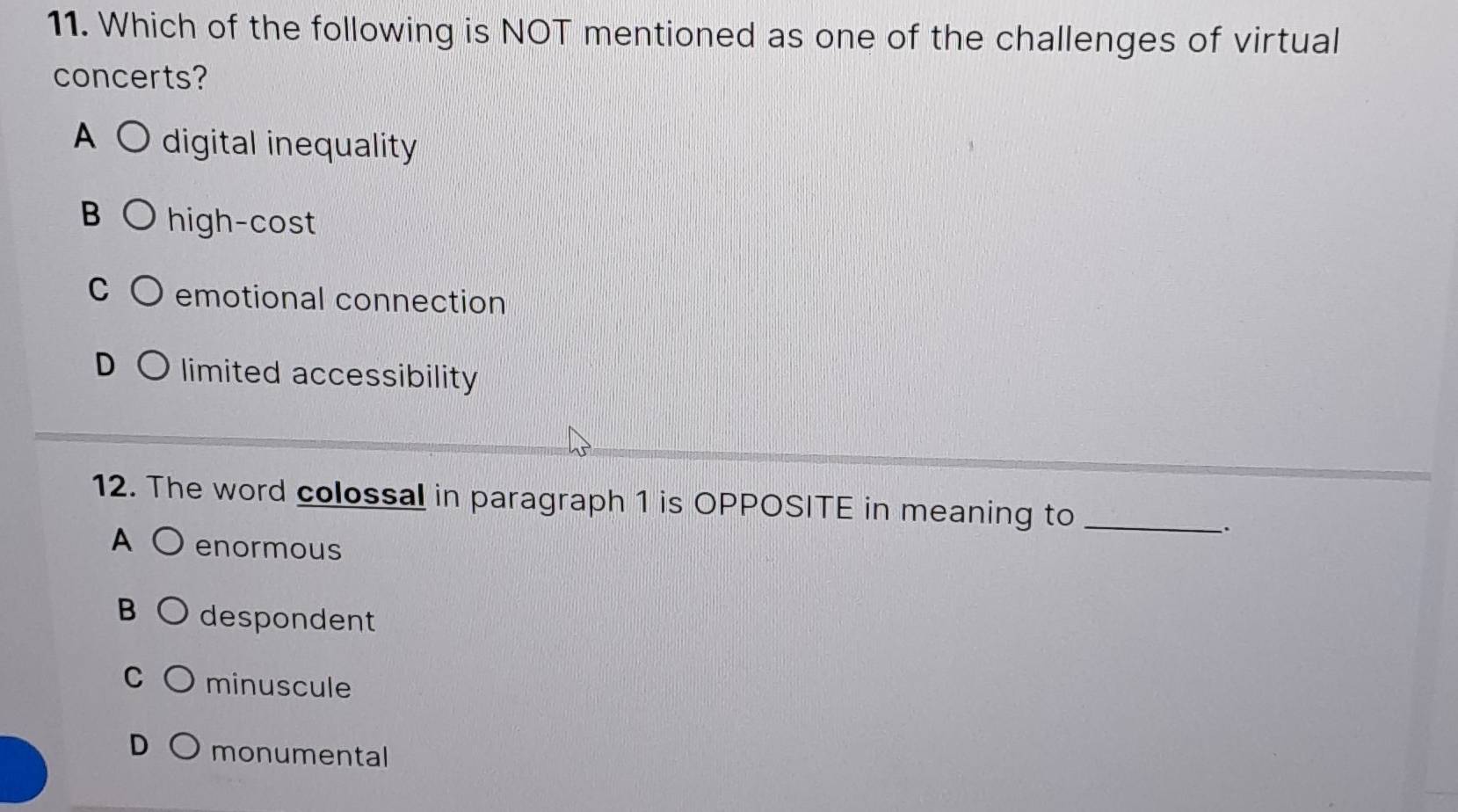 Which of the following is NOT mentioned as one of the challenges of virtual
concerts?
A digital inequality
B high-cost
emotional connection
limited accessibility
12. The word colossal in paragraph 1 is OPPOSITE in meaning to_
.
A enormous
B despondent
C minuscule
monumental