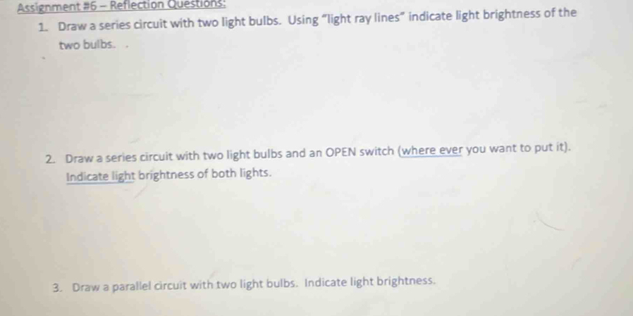 Assignment #6 - Reflection Questions: 
1. Draw a series circuit with two light bulbs. Using “light ray lines” indicate light brightness of the 
two bulbs. . 
2. Draw a series circuit with two light bulbs and an OPEN switch (where ever you want to put it). 
Indicate light brightness of both lights. 
3. Draw a parallel circuit with two light bulbs. Indicate light brightness.