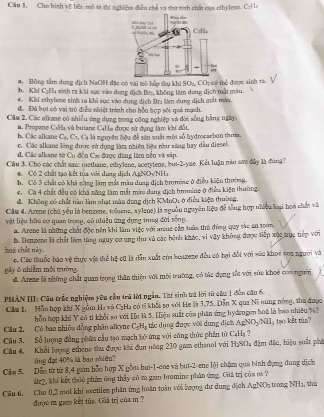 Cho hình vẽ bên mô tả thí nghiệm điều chế và thử tính chất của ethylene. C_2H 4
a. Bông tầm dung dịch NaOH đặc có vai trò hấp thụ khí SO_2,CO_2 có thể được sinh ra.
b. Khí C_2H_4 sinh ra khi sục vào dung dịch Br₂, không làm dung dịch mất màu.
c. Khí ethylene sinh 1a khi sục vào dung dịch Br_2 làm dung dịch mất màu.
d. Đá bọt có vai trò điều nhiệt tránh cho hỗn hợp sôi quá mạnh.
Câu 2. Các alkane có nhiều ứng dụng trong công nghiệp và đời sống hằng ngày:
a. Propane C_3H_8 và butane C4H₁ được sử dụng làm khí đốt.
b. Các alkane C_6,C_7, ,C_8 là nguyên liệu để sản xuất một số hydrocarbon thơm.
c. Các alkane lỏng được sử dụng làm nhiên liệu như xăng hay dầu diesel.
d. Các alkane từ C_11 đến C₂0 được dùng làm nến và sáp.
Câu 3. Cho các chất sau: 1nethane, ethylene, acetylene, but-2-yne. Kết luận nào sau đây là đúng?
a. Có 2 chất tạo kết tua với dung dịch AgNO_3/NH_3.
b. Có 3 chất có khả năng làm mất màu dung dịch bromine ở điều kiện thường.
c. Cả 4 chất đều có khả năng làm mất màu dung dịch bromine ở điều kiện thường.
d. Không có chất nào làm nhạt màu dung dịch KMn( O_4 ở điều kiện thường.
Câu 4. Arene (chủ yếu là benzene, toluene, xylene) là nguồn nguyên liệu để tổng hợp nhiều loại hoá chất và
vật liệu hữu cơ quan trọng, có nhiều ứng dụng trong đời sống.
a. Arene là những chất độc nên khi làm việc với arene cần tuân thủ đúng quy tắc an toàn.
b. Benzene là chất làm tăng nguy cơ ung thư và các bệnh khác, vì vậy không được tiếp xúc trực tiếp với
hoá chất này.
c. Các thuốc bảo vệ thực vật thế hệ cũ là dẫn xuất của benzene đều có hại đối với sức khoẻ con người và
gây ô nhiễm môi trường.
d. Arene là những chất quan trọng thân thiện với môi trường, có tác dụng tốt với sức khoẻ con người.
PHÀN III: Câu trắc nghiệm yêu cầu trã lời ngắn. Thí sinh trả lời từ câu 1 đến câu 6.
Câu 1. Hỗn hợp khí X gồm H₂ và C_2H 4 có tỉ khối so với He là 3,75. Dẫn X qua Ni nung nóng, thu được
hỗn hợp khí Y có tỉ khối so với He là 5. Hiệu suất của phản ứng hydrogen hoá là bao nhiêu %?
Câu 2. Có bao nhiêu đồng phân alkyne C_5H_8 tác dụng được với dung dịch AgNO_3/NH_3 tạo kết tủa?
Câu 3. Số lượng đồng phân cấu tạo mạch hở ứng với công thức phân tử C_4H_8 ?
Câu 4. Khối lượng ethene thu được khi đun nóng 230 gam ethanol với H_2SO_4 đậm đặc, hiệu suất phả
ứng đạt 40% là bao nhiêu?
Câu 5. Dẫn từ từ 8,4 gam hỗn hợp X gồm but-1-ene và but-2-ene lội chậm qua bình đựng dung dịch
Br2, khi kết thúc phản ứng thấy có m gam bromine phản ứng. Giá trị của m ?
Câu 6. Cho 0,2 mol khí axetilen phản ứng hoàn toàn với lượng dư dung dịch AgNO_3 trong ] NH_3 , thu
được m gam kết tủa. Giá trị của m ?